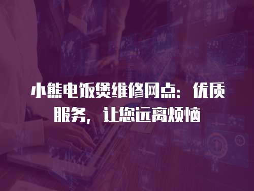 小熊電飯煲維修網點：優質服務，讓您遠離煩惱
