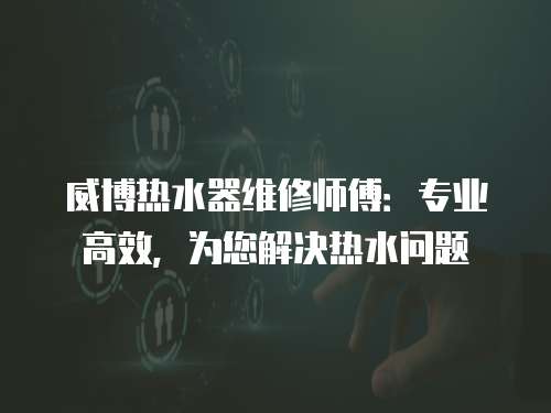 威博熱水器維修師傅：專業高效，為您解決熱水問題