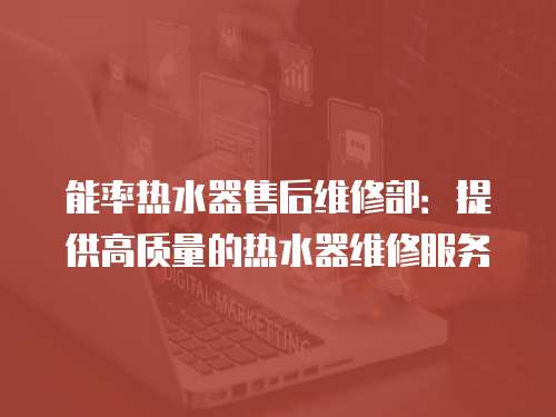 能率熱水器售后維修部：提供高質(zhì)量的熱水器維修服務(wù)