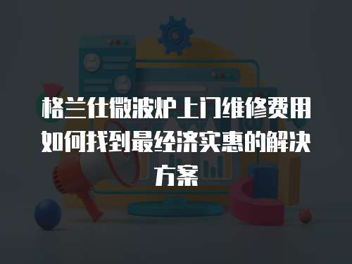 格蘭仕微波爐上門維修費用如何找到最經濟實惠的解決方案