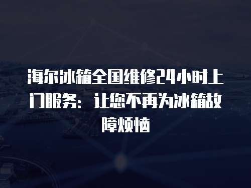 海爾冰箱全國維修24小時上門服務：讓您不再為冰箱故障煩惱