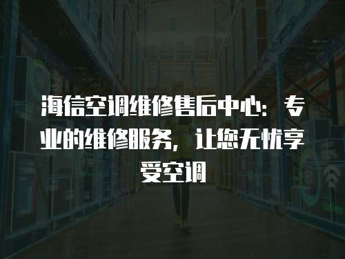 海信空調維修售后中心：專業的維修服務，讓您無憂享受空調