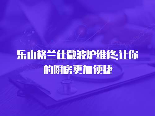 樂(lè)山格蘭仕微波爐維修:讓你的廚房更加便捷