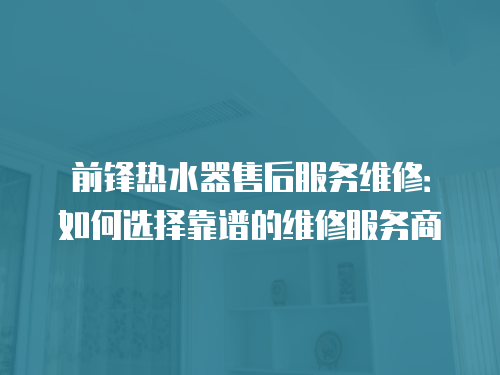前鋒熱水器售后服務(wù)維修：如何選擇靠譜的維修服務(wù)商