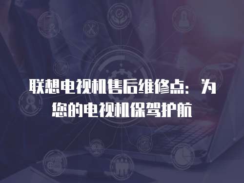 聯(lián)想電視機(jī)售后維修點(diǎn)：為您的電視機(jī)保駕護(hù)航