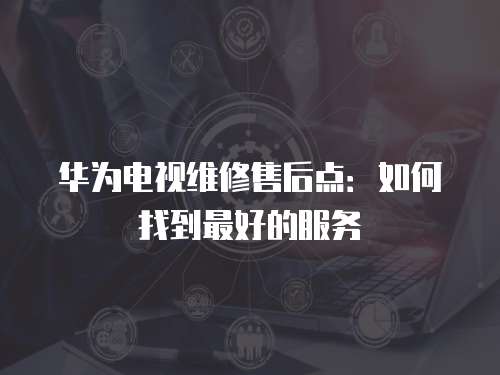 華為電視維修售后點：如何找到最好的服務