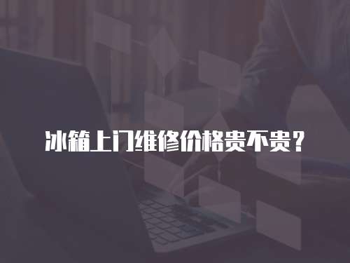 冰箱上門維修價格貴不貴？