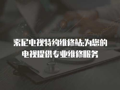 索尼電視特約維修站:為您的電視提供專業維修服務