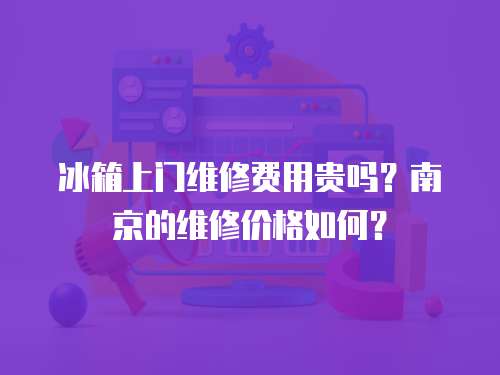 冰箱上門維修費用貴嗎？南京的維修價格如何？