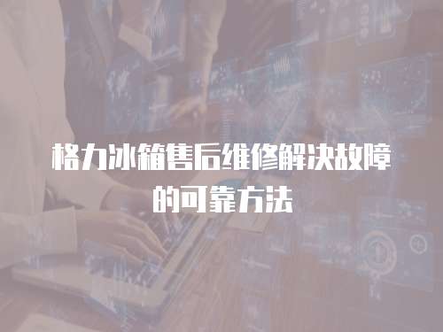  格力冰箱售后維修解決故障的可靠方法