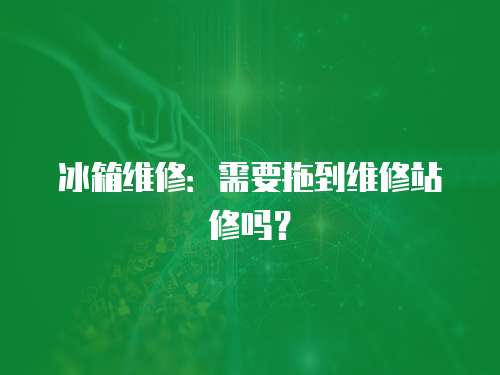 冰箱維修：需要拖到維修站修嗎？