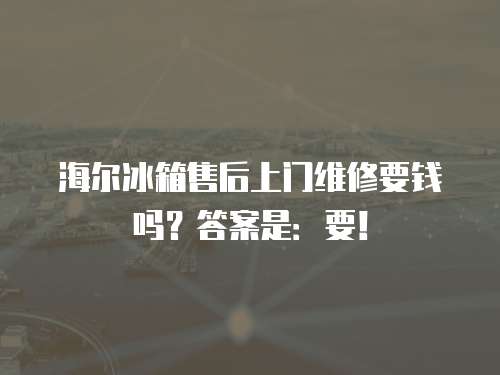 海爾冰箱售后上門維修要錢嗎？答案是：要！