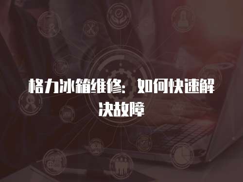 格力冰箱維修：如何快速解決故障