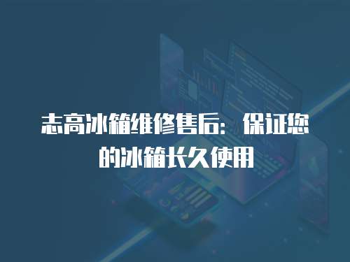 志高冰箱維修售后：保證您的冰箱長久使用