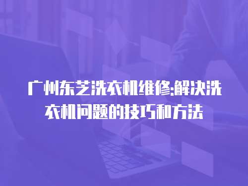 廣州東芝洗衣機(jī)維修:解決洗衣機(jī)問(wèn)題的技巧和方法