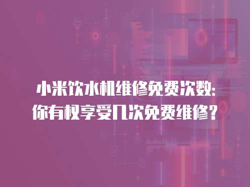 小米飲水機維修免費次數：你有權享受幾次免費維修？