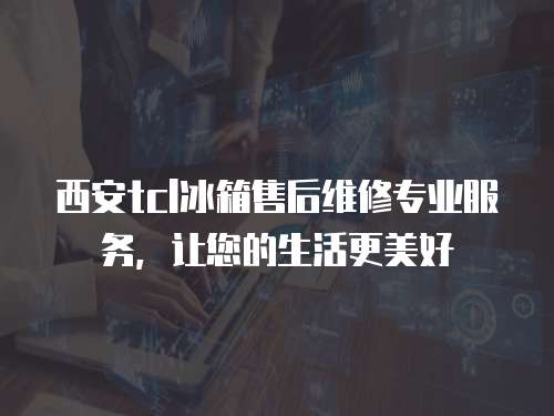 西安tcl冰箱售后維修專業服務，讓您的生活更美好