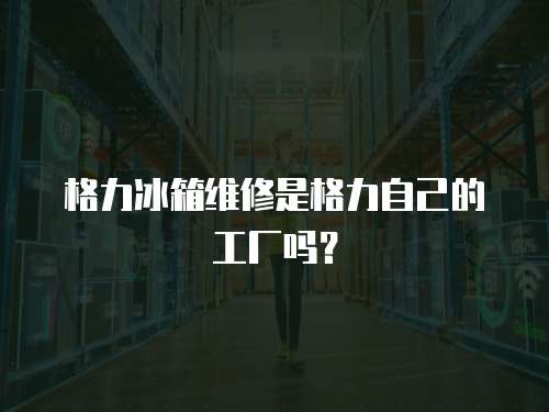 格力冰箱維修是格力自己的工廠嗎？