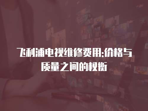 飛利浦電視維修費用:價格與質量之間的權衡