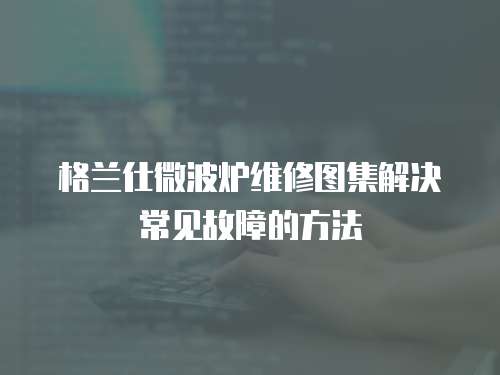 格蘭仕微波爐維修圖集解決常見(jiàn)故障的方法