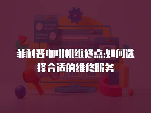 菲利普咖啡機維修點:如何選擇合適的維修服務
