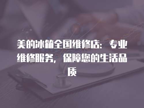 美的冰箱全國維修店：專業(yè)維修服務(wù)，保障您的生活品質(zhì)