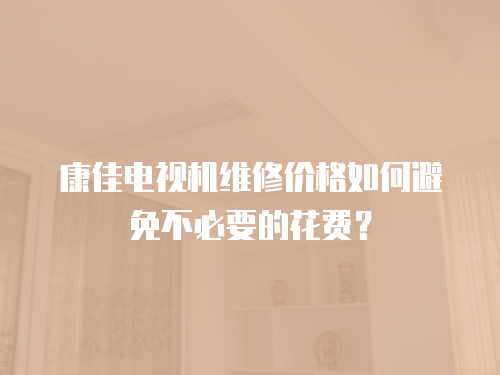 康佳電視機維修價格如何避免不必要的花費？