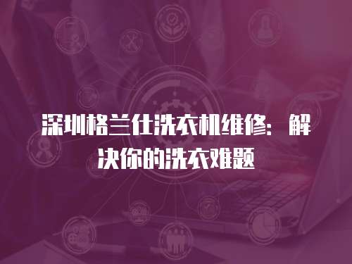 深圳格蘭仕洗衣機(jī)維修：解決你的洗衣難題
