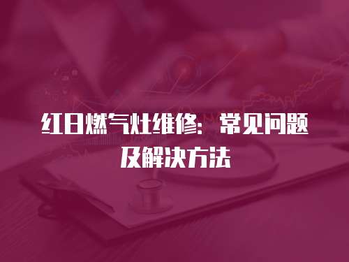 紅日燃氣灶維修：常見問題及解決方法