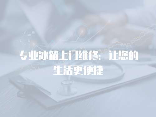 專業(yè)冰箱上門維修：讓您的生活更便捷
