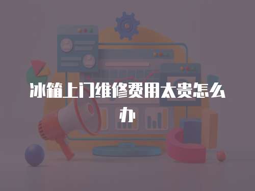 冰箱上門維修費用太貴怎么辦