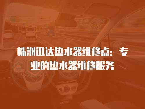 株洲迅達熱水器維修點：專業的熱水器維修服務