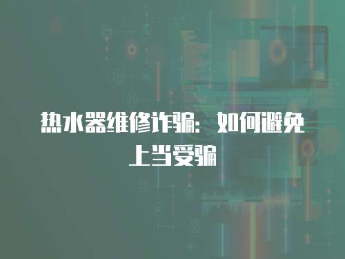 熱水器維修詐騙：如何避免上當受騙