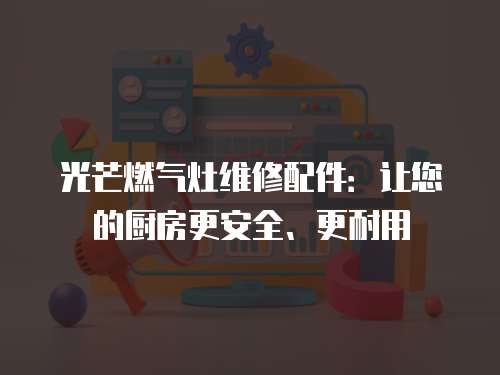 光芒燃氣灶維修配件：讓您的廚房更安全、更耐用