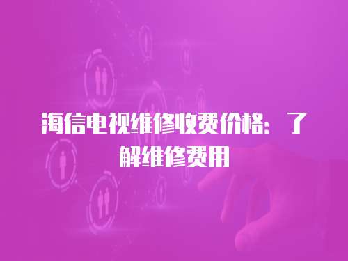 海信電視維修收費價格：了解維修費用