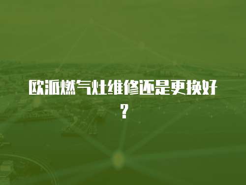 歐派燃氣灶維修還是更換好？