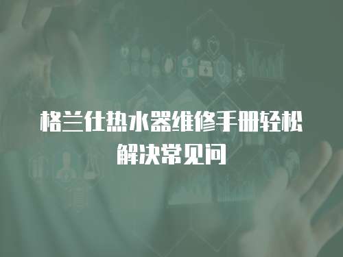 格蘭仕熱水器維修手冊輕松解決常見問