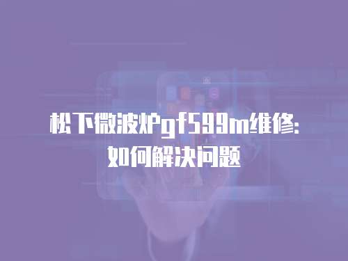 松下微波爐gf599m維修：如何解決問題