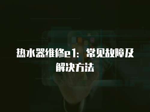 熱水器維修e1：常見故障及解決方法