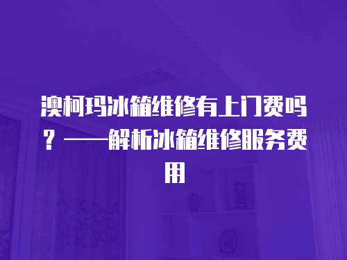 澳柯瑪冰箱維修有上門費嗎？——解析冰箱維修服務費用