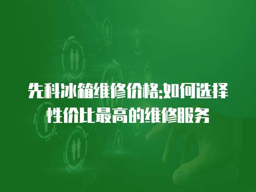 先科冰箱維修價格:如何選擇性價比最高的維修服務