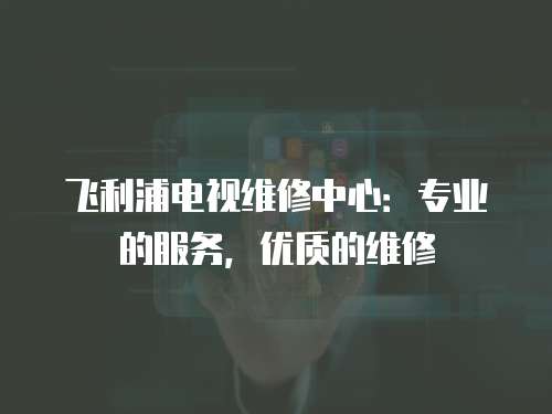 飛利浦電視維修中心：專業的服務，優質的維修