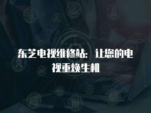 東芝電視維修站：讓您的電視重煥生機