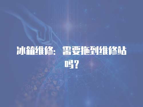冰箱維修：需要拖到維修站嗎？