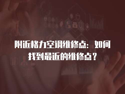 附近格力空調維修點：如何找到最近的維修點？
