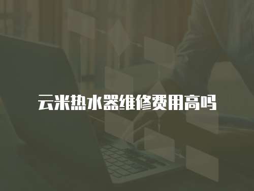 云米熱水器維修費用高嗎