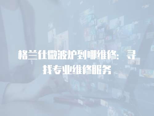 格蘭仕微波爐到哪維修：尋找專業維修服務