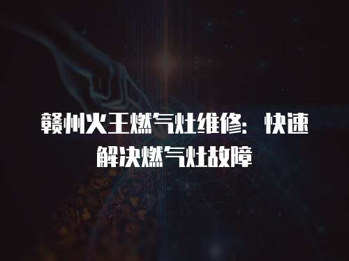 贛州火王燃氣灶維修：快速解決燃氣灶故障