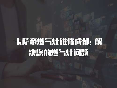 卡薩帝燃氣灶維修成都: 解決您的燃氣灶問題