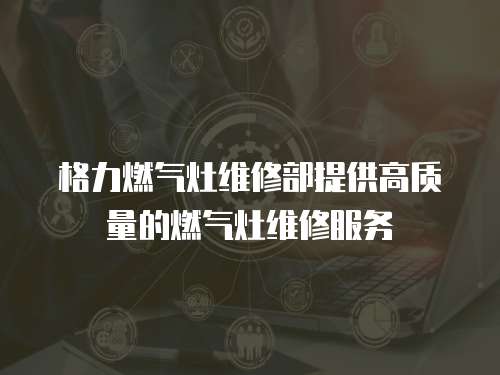 格力燃氣灶維修部提供高質量的燃氣灶維修服務
